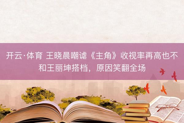 开云·体育 王晓晨嘲谑《主角》收视率再高也不和王丽坤搭档,原因笑翻全场