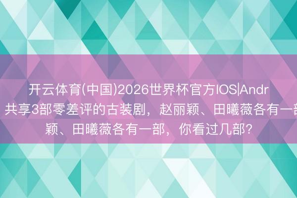 开云体育(中国)2026世界杯官方IOS|Android手机app下载 共享3部零差评的古装剧，赵丽颖、田曦薇各有一部，你看过几部?