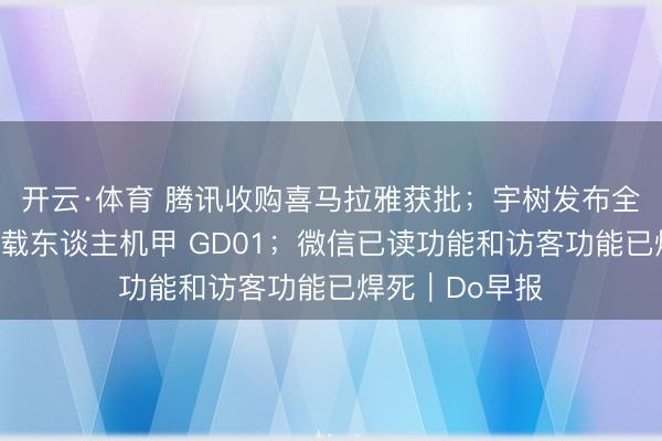开云·体育 腾讯收购喜马拉雅获批;宇树发布全球首款量产版载东谈主机甲 GD01;微信已读功能和访客功能已焊死|Do早报