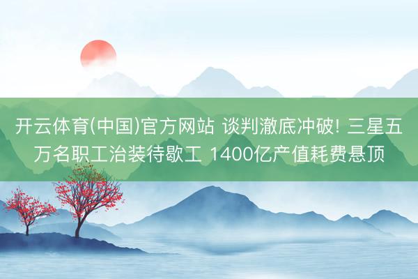 开云体育(中国)官方网站 谈判澈底冲破! 三星五万名职工治装待歇工 1400亿产值耗费悬顶