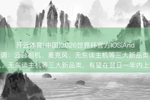开云体育(中国)2026世界杯官方IOS|Android手机app下载 影石变调：云台相机、麦克风、无东谈主机等三大新品类，有望在翌日一年内上市