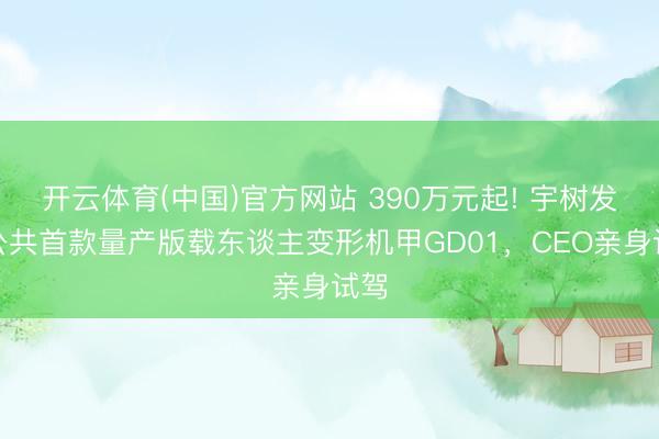 开云体育(中国)官方网站 390万元起! 宇树发布公共首款量产版载东谈主变形机甲GD01，CEO亲身试驾