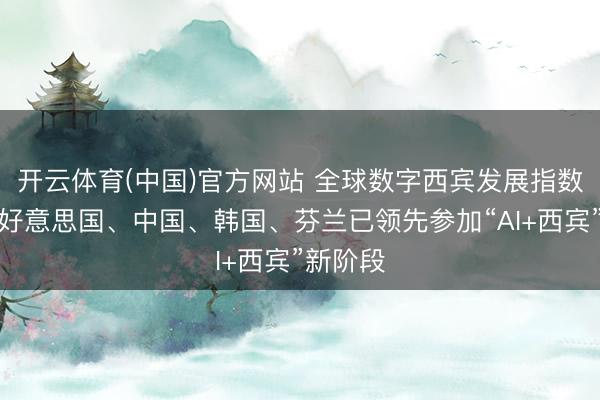 开云体育(中国)官方网站 全球数字西宾发展指数发布：好意思国、中国、韩国、芬兰已领先参加“AI+西宾”新阶段