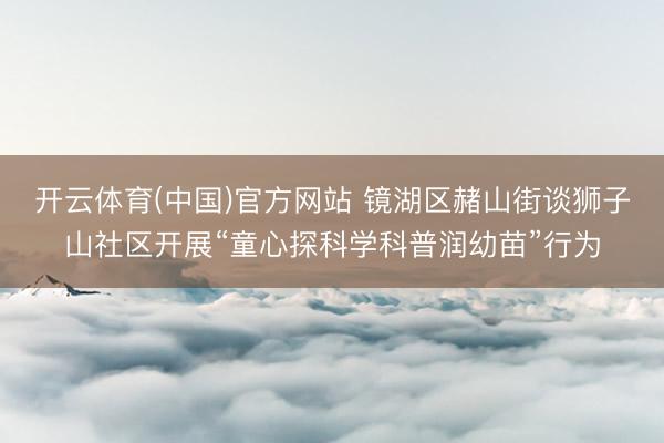 开云体育(中国)官方网站 镜湖区赭山街谈狮子山社区开展“童心探科学科普润幼苗”行为