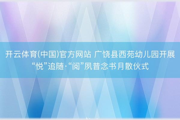 开云体育(中国)官方网站 广饶县西苑幼儿园开展“悦”追随·“阅”夙昔念书月散伙式