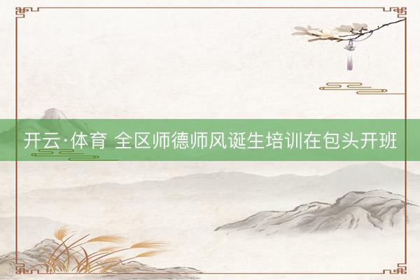 开云·体育 全区师德师风诞生培训在包头开班