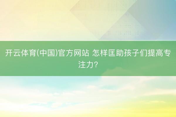 开云体育(中国)官方网站 怎样匡助孩子们提高专注力?