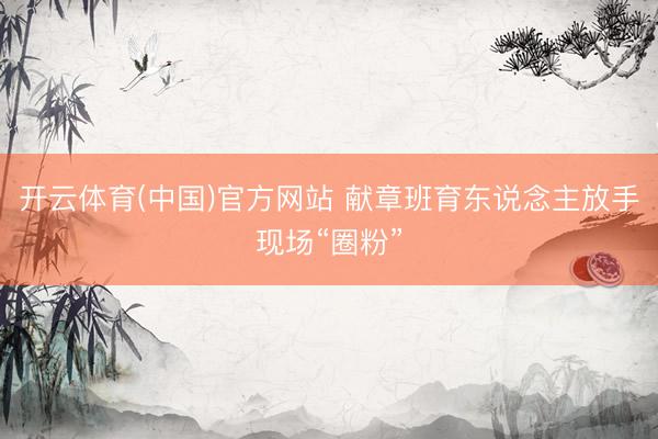开云体育(中国)官方网站 献章班育东说念主放手现场“圈粉”