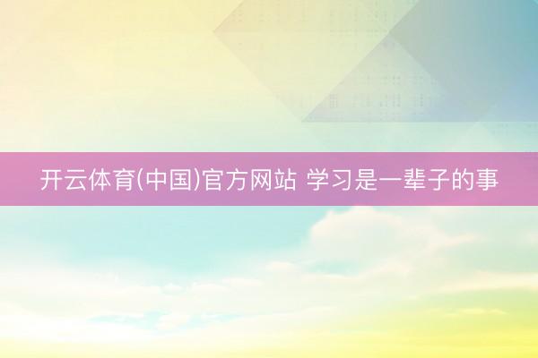 开云体育(中国)官方网站 学习是一辈子的事