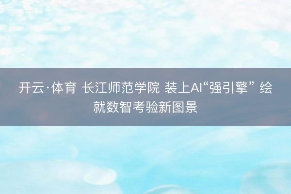 开云·体育 长江师范学院 装上AI“强引擎” 绘就数智考验新图景