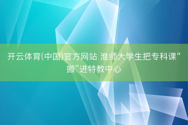 开云体育(中国)官方网站 淮师大学生把专科课“搬”进特教中心