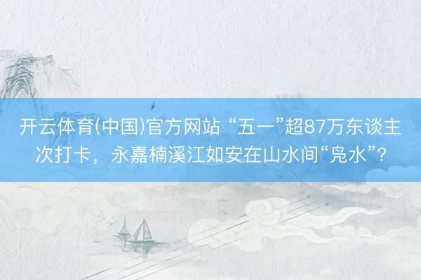开云体育(中国)官方网站 “五一”超87万东谈主次打卡,永嘉楠溪江如安在山水间“凫水”?