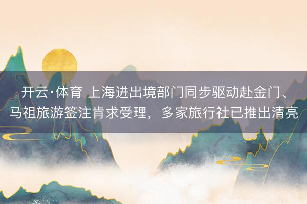 开云·体育 上海进出境部门同步驱动赴金门、马祖旅游签注肯求受理，多家旅行社已推出清亮