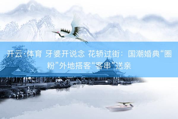开云·体育 牙婆开说念 花轿过街：国潮婚典“圈粉”外地搭客“客串”送亲