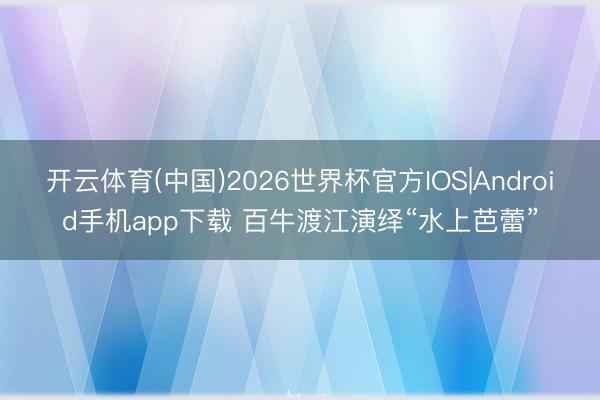 开云体育(中国)2026世界杯官方IOS|Android手机app下载 百牛渡江演绎“水上芭蕾”