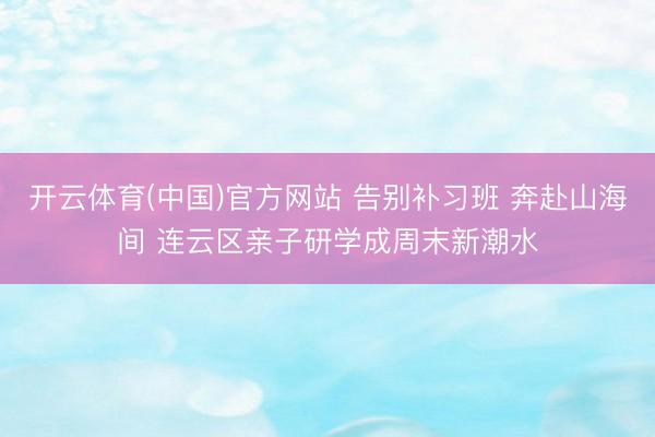 开云体育(中国)官方网站 告别补习班 奔赴山海间 连云区亲子研学成周末新潮水