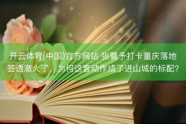 开云体育(中国)官方网站 张馨予打卡重庆落地签透澈火了，为何这套动作成了进山城的标配?
