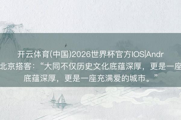 开云体育(中国)2026世界杯官方IOS|Android手机app下载 北京搭客：“大同不仅历史文化底蕴深厚，更是一座充满爱的城市。”