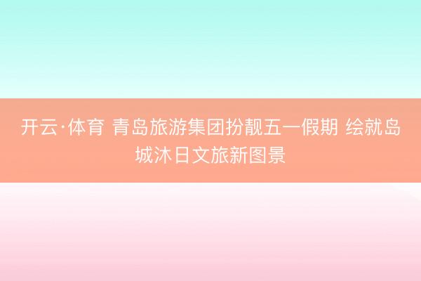 开云·体育 青岛旅游集团扮靓五一假期 绘就岛城沐日文旅新图景