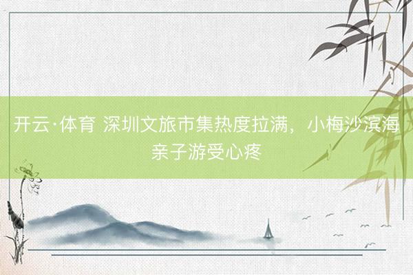 开云·体育 深圳文旅市集热度拉满，小梅沙滨海亲子游受心疼