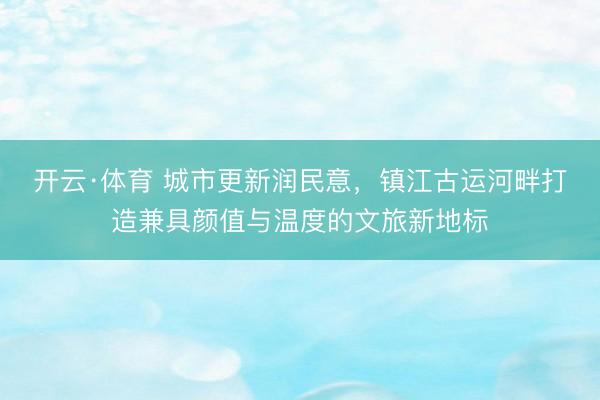 开云·体育 城市更新润民意，镇江古运河畔打造兼具颜值与温度的文旅新地标