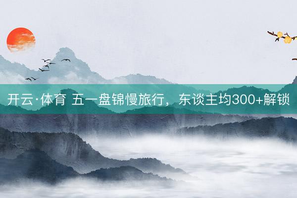 开云·体育 五一盘锦慢旅行，东谈主均300+解锁