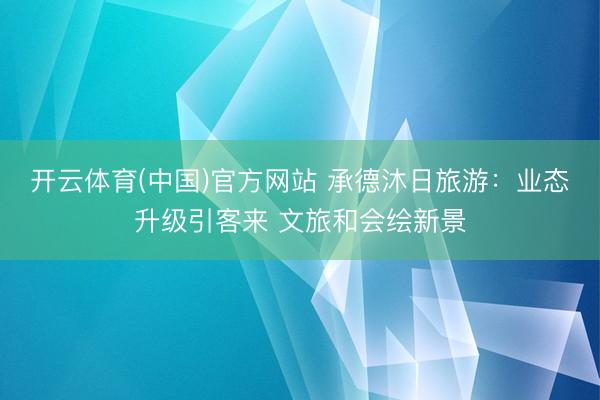 开云体育(中国)官方网站 承德沐日旅游：业态升级引客来 文旅和会绘新景