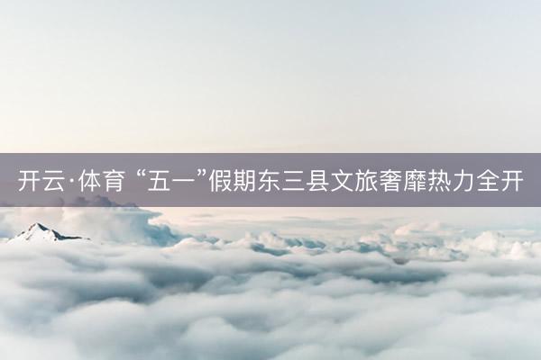 开云·体育 “五一”假期东三县文旅奢靡热力全开