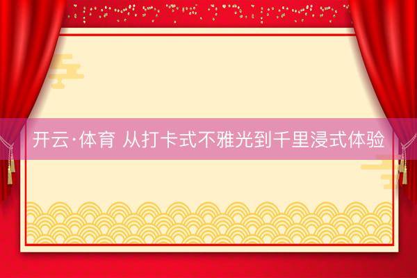 开云·体育 从打卡式不雅光到千里浸式体验