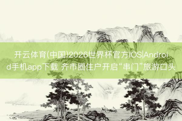 开云体育(中国)2026世界杯官方IOS|Android手机app下载 齐市圈住户开启“串门”旅游口头