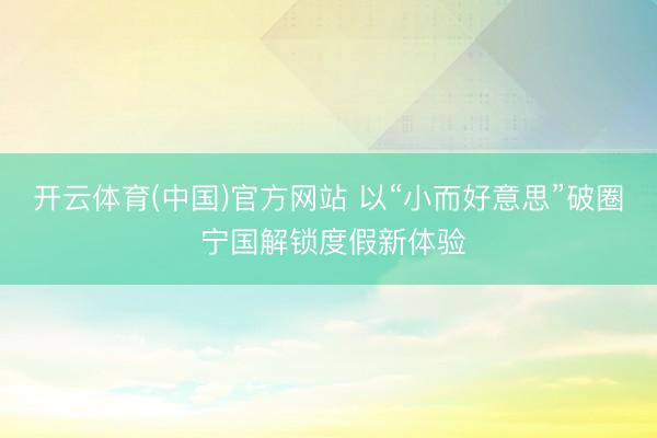 开云体育(中国)官方网站 以“小而好意思”破圈 宁国解锁度假新体验
