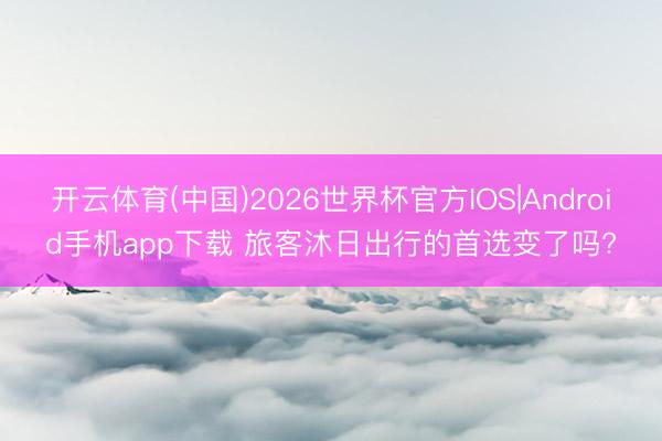 开云体育(中国)2026世界杯官方IOS|Android手机app下载 旅客沐日出行的首选变了吗?