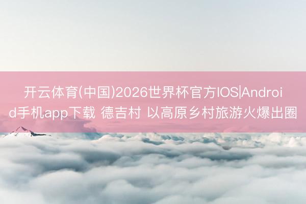 开云体育(中国)2026世界杯官方IOS|Android手机app下载 德吉村 以高原乡村旅游火爆出圈
