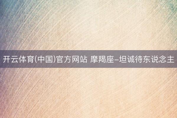 开云体育(中国)官方网站 摩羯座-坦诚待东说念主