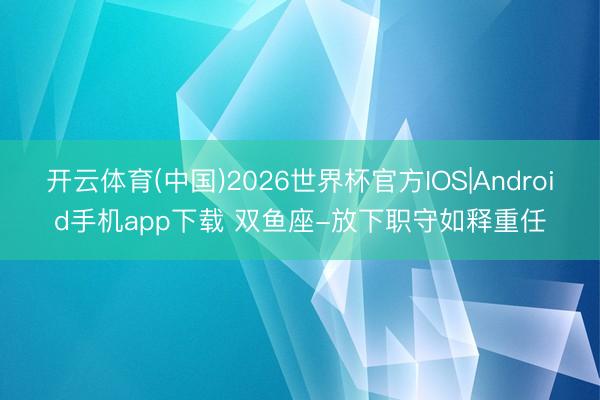 开云体育(中国)2026世界杯官方IOS|Android手机app下载 双鱼座-放下职守如释重任