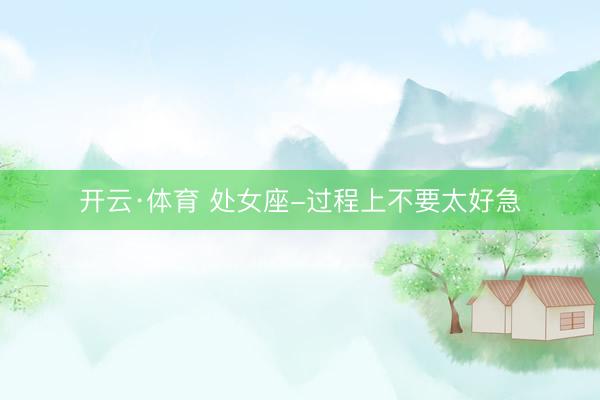 开云·体育 处女座-过程上不要太好急