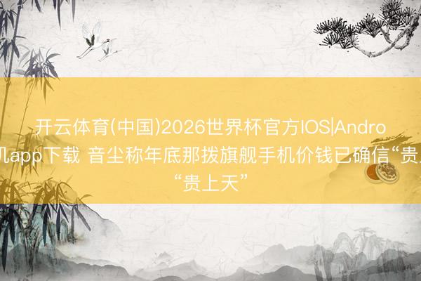 开云体育(中国)2026世界杯官方IOS|Android手机app下载 音尘称年底那拨旗舰手机价钱已确信“贵上天”