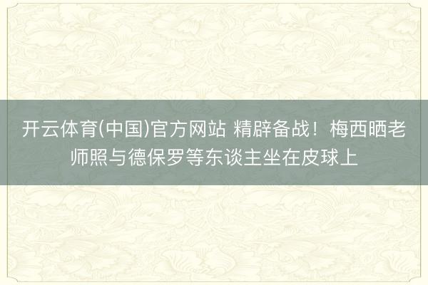 开云体育(中国)官方网站 精辟备战!梅西晒老师照与德保罗等东谈主坐在皮球上