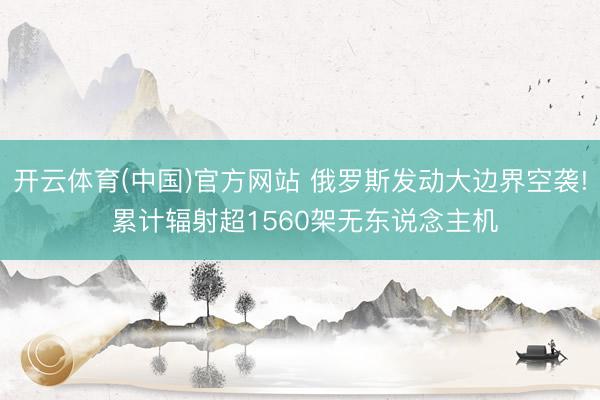 开云体育(中国)官方网站 俄罗斯发动大边界空袭! 累计辐射超1560架无东说念主机