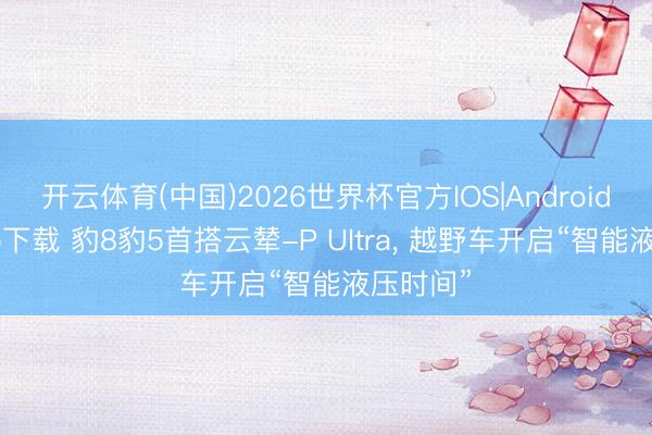 开云体育(中国)2026世界杯官方IOS|Android手机app下载 豹8豹5首搭云辇-P Ultra， 越野车开启“智能液压时间”