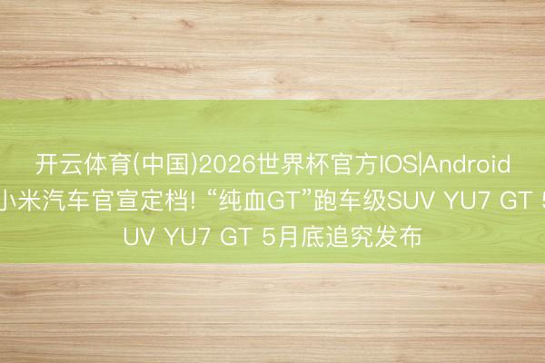 开云体育(中国)2026世界杯官方IOS|Android手机app下载 小米汽车官宣定档! “纯血GT”跑车级SUV YU7 GT 5月底追究发布