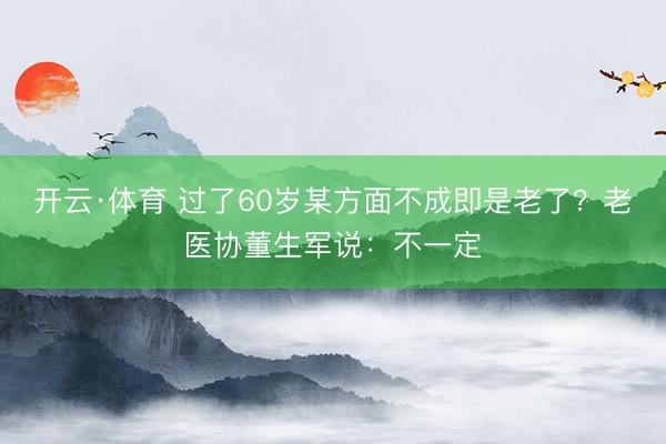 开云·体育 过了60岁某方面不成即是老了?老医协董生军说:不一定