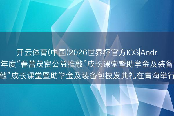 开云体育(中国)2026世界杯官方IOS|Android手机app下载 2026年度“春蕾茂密公益推敲”成长课堂暨助学金及装备包披发典礼在青海举行