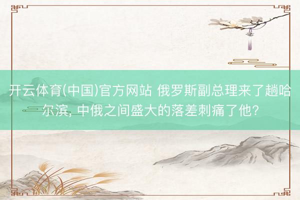 开云体育(中国)官方网站 俄罗斯副总理来了趟哈尔滨， 中俄之间盛大的落差刺痛了他?