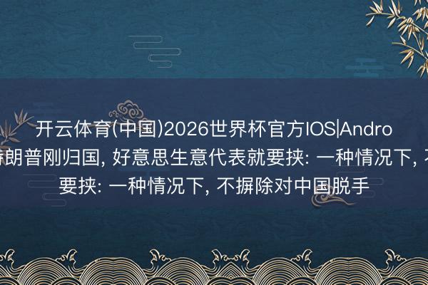 开云体育(中国)2026世界杯官方IOS|Android手机app下载 特朗普刚归国， 好意思生意代表就要挟: 一种情况下， 不摒除对中国脱手