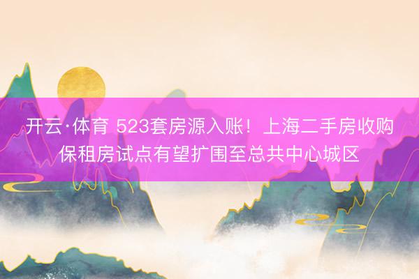 开云·体育 523套房源入账！上海二手房收购保租房试点有望扩围至总共中心城区