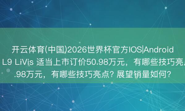 开云体育(中国)2026世界杯官方IOS|Android手机app下载 理思 L9 LiVis 适当上市订价50.98万元，有哪些技巧亮点? 展望销量如何?