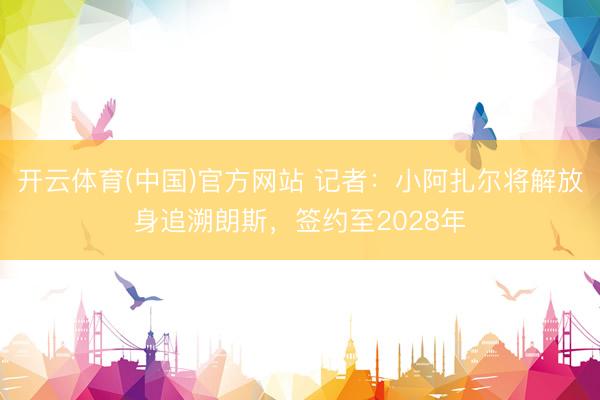 开云体育(中国)官方网站 记者：小阿扎尔将解放身追溯朗斯，签约至2028年