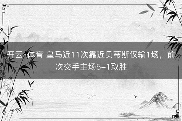 开云·体育 皇马近11次靠近贝蒂斯仅输1场，前次交手主场5-1取胜