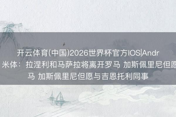 开云体育(中国)2026世界杯官方IOS|Android手机app下载 米体：拉涅利和马萨拉将离开罗马 加斯佩里尼但愿与吉恩托利同事